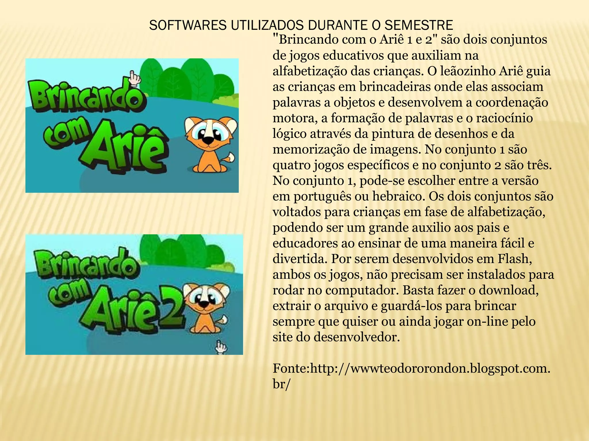 "Brincando com o Ariê 1 e 2" são dois conjuntos
de jogos educativos que auxiliam na
alfabetização das crianças. O leãozinho Ariê guia
as crianças em brincadeiras onde elas associam
palavras a objetos e desenvolvem a coordenação
motora, a formação de palavras e o raciocínio
lógico através da pintura de desenhos e da
memorização de imagens. No conjunto 1 são
quatro jogos específicos e no conjunto 2 são três.
No conjunto 1, pode-se escolher entre a versão
em português ou hebraico. Os dois conjuntos são
voltados para crianças em fase de alfabetização,
podendo ser um grande auxilio aos pais e
educadores ao ensinar de uma maneira fácil e
divertida. Por serem desenvolvidos em Flash,
ambos os jogos, não precisam ser instalados para
rodar no computador. Basta fazer o download,
extrair o arquivo e guardá-los para brincar
sempre que quiser ou ainda jogar on-line pelo
site do desenvolvedor.
Fonte:http://wwwteodororondon.blogspot.com.
br/
SOFTWARES UTILIZADOS DURANTE O SEMESTRE
 