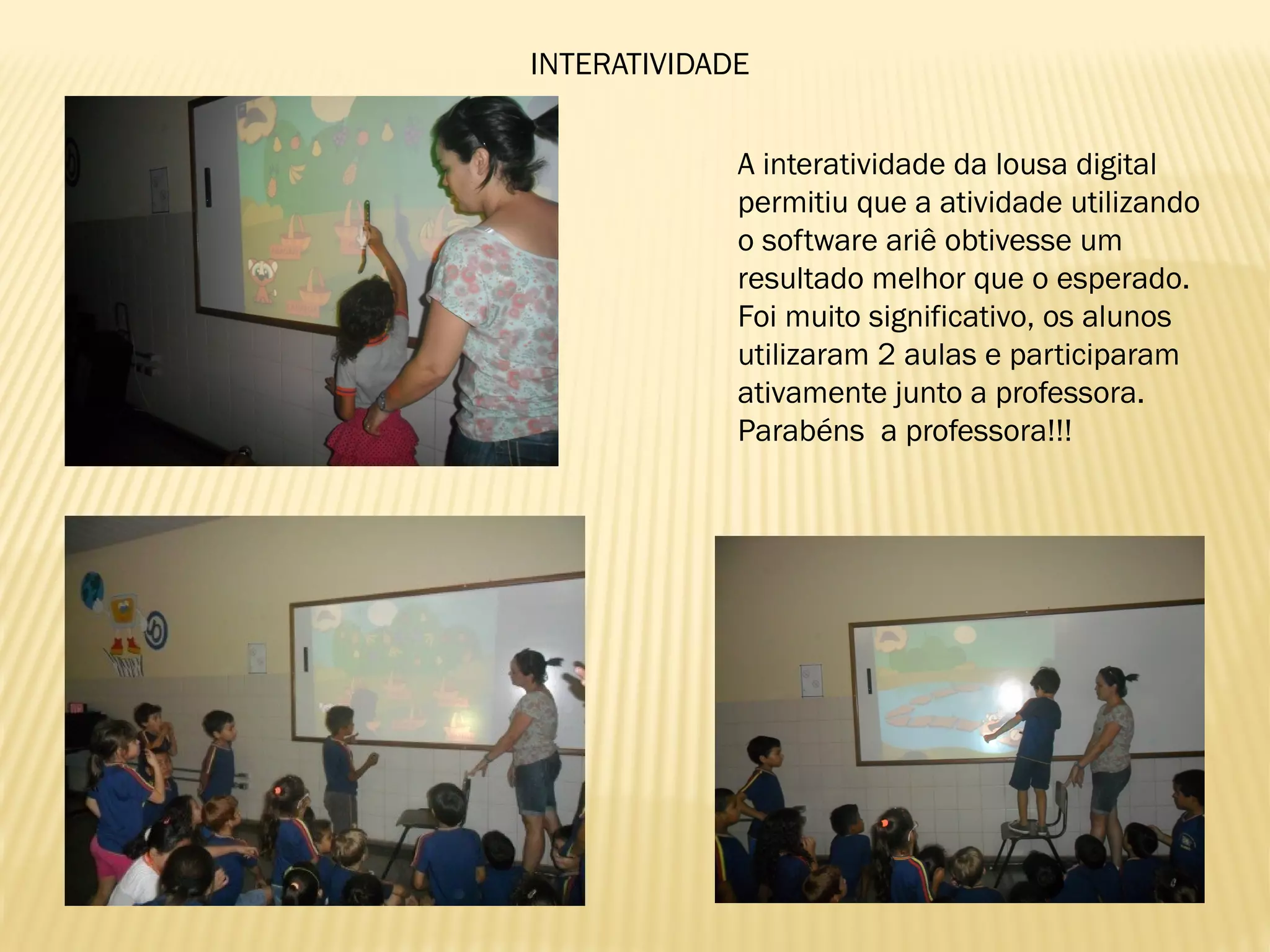 INTERATIVIDADE
A interatividade da lousa digital
permitiu que a atividade utilizando
o software ariê obtivesse um
resultado melhor que o esperado.
Foi muito significativo, os alunos
utilizaram 2 aulas e participaram
ativamente junto a professora.
Parabéns a professora!!!
 