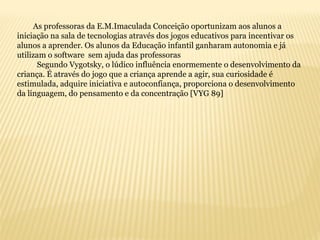 As professoras da E.M.Imaculada Conceição oportunizam aos alunos a
iniciação na sala de tecnologias através dos jogos educativos para incentivar os
alunos a aprender. Os alunos da Educação infantil ganharam autonomia e já
utilizam o software sem ajuda das professoras
Segundo Vygotsky, o lúdico influência enormemente o desenvolvimento da
criança. É através do jogo que a criança aprende a agir, sua curiosidade é
estimulada, adquire iniciativa e autoconfiança, proporciona o desenvolvimento
da linguagem, do pensamento e da concentração [VYG 89]
 