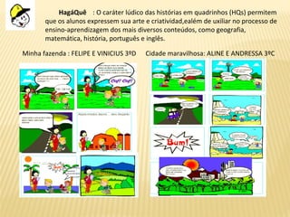 HagáQuê : O caráter lúdico das histórias em quadrinhos (HQs) permitem
que os alunos expressem sua arte e criatividad,ealém de uxiliar no processo de
ensino-aprendizagem dos mais diversos conteúdos, como geografia,
matemática, história, português e inglês.
Minha fazenda : FELIPE E VINICIUS 3ºD Cidade maravilhosa: ALINE E ANDRESSA 3ºC
 