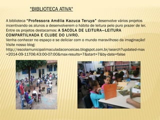 "BIBLIOTECA ATIVA"
A biblioteca “Professora Amélia Kazuca Teruya” desenvolve vários projetos
incentivando os alunos a desenvolverem o hábito de leitura pelo puro prazer de ler.
Entre os projetos destacamos: A SACOLA DE LEITURA—LEITURA
COMPARTILHADA E CLUBE DO LIVRO.
Venha conhecer no espaço e se deliciar com o mundo maravilhoso da imaginação!
Visite nosso blog:
http://escolamunicipalimaculadaconceicao.blogspot.com.br/search?updated-max
=2014-09-11T06:43:00-07:00&max-results=7&start=7&by-date=false
 