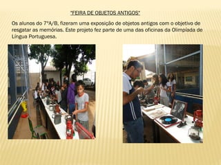 "FEIRA DE OBJETOS ANTIGOS"
Os alunos do 7ºA/B, fizeram uma exposição de objetos antigos com o objetivo de
resgatar as memórias. Este projeto fez parte de uma das oficinas da Olimpíada de
Língua Portuguesa.
 