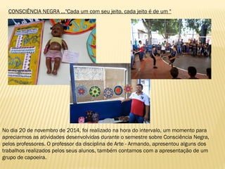 CONSCIÊNCIA NEGRA ..."Cada um com seu jeito, cada jeito é de um "
No dia 20 de novembro de 2014, foi realizado na hora do intervalo, um momento para
apreciarmos as atividades desenvolvidas durante o semestre sobre Consciência Negra,
pelos professores. O professor da disciplina de Arte - Armando, apresentou alguns dos
trabalhos realizados pelos seus alunos, também contamos com a apresentação de um
grupo de capoeira.
 