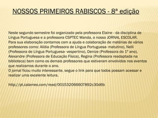 NOSSOS PRIMEIROS RABISCOS - 8ª edição
Neste segundo semestre foi organizado pela professora Elaine - da disciplina de
Língua Portuguesa e a professora CSPTEC Wanda, o nosso JORNAL ESCOLAR.
Para sua elaboração contamos com a ajuda e colaboração de matérias de vários
professores como: Alídia (Professora de Língua Portuguesa- matutino), Nelli
(Professora de Língua Portuguesa- vespertino), Denize (Professora do 1º ano),
Alexandre (Professora de Educação Física), Regina (Professora readaptada na
biblioteca) bem como os demais professores que estiveram envolvidos nos eventos
que realizamos durante o ano.
O jornal ficou muito interessante, segue o link para que todos possam acessar e
realizar uma excelente leitura.
http://pt.calameo.com/read/001532066607892c30d6b
 