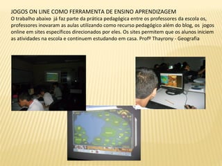 JOGOS ON LINE COMO FERRAMENTA DE ENSINO APRENDIZAGEM
O trabalho abaixo já faz parte da prática pedagógica entre os professores da escola os,
professores inovaram as aulas utilizando como recurso pedagógico além do blog, os jogos
online em sites específicos direcionados por eles. Os sites permitem que os alunos iniciem
as atividades na escola e continuem estudando em casa. Profº Thayrony - Geografia
 