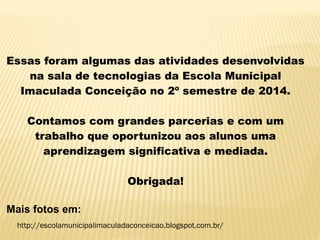 Essas foram algumas das atividades desenvolvidas
na sala de tecnologias da Escola Municipal
Imaculada Conceição no 2º semestre de 2014.
Contamos com grandes parcerias e com um
trabalho que oportunizou aos alunos uma
aprendizagem significativa e mediada.
Obrigada!
Mais fotos em:
http://escolamunicipalimaculadaconceicao.blogspot.com.br/
 