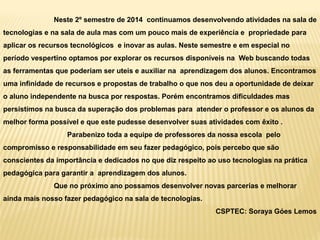 Neste 2º semestre de 2014 continuamos desenvolvendo atividades na sala de
tecnologias e na sala de aula mas com um pouco mais de experiência e propriedade para
aplicar os recursos tecnológicos e inovar as aulas. Neste semestre e em especial no
período vespertino optamos por explorar os recursos disponíveis na Web buscando todas
as ferramentas que poderiam ser uteis e auxiliar na aprendizagem dos alunos. Encontramos
uma infinidade de recursos e propostas de trabalho o que nos deu a oportunidade de deixar
o aluno independente na busca por respostas. Porém encontramos dificuldades mas
persistimos na busca da superação dos problemas para atender o professor e os alunos da
melhor forma possível e que este pudesse desenvolver suas atividades com êxito .
Parabenizo toda a equipe de professores da nossa escola pelo
compromisso e responsabilidade em seu fazer pedagógico, pois percebo que são
conscientes da importância e dedicados no que diz respeito ao uso tecnologias na prática
pedagógica para garantir a aprendizagem dos alunos.
Que no próximo ano possamos desenvolver novas parcerias e melhorar
ainda mais nosso fazer pedagógico na sala de tecnologias.
CSPTEC: Soraya Góes Lemos
 