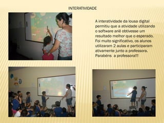 INTERATIVIDADE
A interatividade da lousa digital
permitiu que a atividade utilizando
o software ariê obtivesse um
resultado melhor que o esperado.
Foi muito significativo, os alunos
utilizaram 2 aulas e participaram
ativamente junto a professora.
Parabéns a professora!!!
 