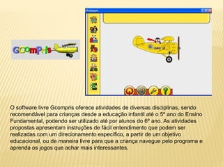 O software livre Gcompris oferece atividades de diversas disciplinas, sendo
recomendável para crianças desde a educação infantil até o 5º ano do Ensino
Fundamental, podendo ser utilizado até por alunos do 6º ano. As atividades
propostas apresentam instruções de fácil entendimento que podem ser
realizadas com um direcionamento específico, a partir de um objetivo
educacional, ou de maneira livre para que a criança navegue pelo programa e
aprenda os jogos que achar mais interessantes.
 