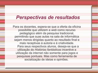 Perspectivas de resultados
Para os docentes, espera-se que a oferta da oficina
possibilite que utilizem a web como recurso
pedagógico além da pesquisa tradicional,
permitindo que suas aulas na sala de informática
sejam menos dirigidas quanto ao resultado final e
mais receptivas à autoria e à criatividade.
Para seus respectivos alunos, deseja-se que a
utilização do Histórias fantásticas incentive a
utilização da internet não somente para jogos e
pesquisas pontuais. Mas como ferramenta de
socialização de ideias e opiniões.

 
