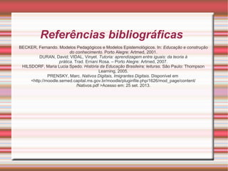 Referências bibliográficas
BECKER, Fernando. Modelos Pedagógicos e Modelos Epistemológicos. In: Educação e construção
do conhecimento. Porto Alegre: Artmed, 2001.
DURAN, David; VIDAL, Vinyet. Tutoria: aprendizagem entre iguais: da teoria à
prática. Trad. Ernani Rosa. – Porto Alegre: Artmed, 2007.
HILSDORF, Maria Lucia Spedo. História da Educação Brasileira; leituras. São Paulo: Thompson
Learning, 2005.
PRENSKY, Marc. Nativos Digitais, Imigrantes Digitais. Disponível em
<http://moodle.semed.capital.ms.gov.br/moodle/pluginfile.php/1626/mod_page/content/
/Nativos.pdf >Acesso em: 25 set. 2013.

 