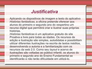 Justificativa
Aplicando os dispositivos de imagem e texto do aplicativo
Histórias fantásticas, a oficina pretende oferecer aos
alunos do primeiro e segundo ano do vespertino um
recurso digital que permitirá criar e ilustrar suas próprias
histórias.
Histórias fantásticas é um aplicativo gratuito do site
Proativa e livre para todas as idades. Os recursos de
edição e ilustração são simples, autodidatas e possibilitam
utilizar diferentes ilustrações na escrita de textos inéditos,
desenvolvendo a autoria e a familiarização com os
recursos da web 2.0. Como seu layout e acervo de
ilustrações são voltadas ao público infantil, os alunos do
primeiro e segundo ano do Ensino Fundamental se
identificarão e não terão dificuldade em utilizá-lo.

 