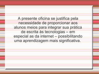 A presente oficina se justifica pela
necessidade de proporcionar aos
alunos meios para integrar sua prática
de escrita às tecnologias – em
especial as da internet – possibilitando
uma aprendizagem mais significativa.

 
