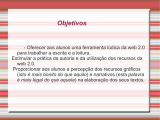 Objetivos

- Oferecer aos alunos uma ferramenta lúdica da web 2.0
para trabalhar a escrita e a leitura.
Estimular a prática da autoria e da utilização dos recursos da
web 2.0.
Proporcionar aos alunos a percepção dos recursos gráficos
(isto é mais bonito do que aquilo) e narrativos (esta palavra
é mais legal do que aquela) na elaboração dos seus textos.

 