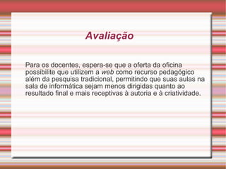 Avaliação
Para os docentes, espera-se que a oferta da oficina
possibilite que utilizem a web como recurso pedagógico
além da pesquisa tradicional, permitindo que suas aulas na
sala de informática sejam menos dirigidas quanto ao
resultado final e mais receptivas à autoria e à criatividade.

 