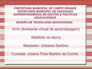 PREFEITURA MUNICIPAL DE CAMPO GRANDE
SECRETARIA MUNICIPAL DE EDUCAÇÃO
SUPERINTENDÊNCIA DE GESTÃO E POLÍTICAS
EDUCACIONAIS
DIVISÃO DE TECNOLOGIA EDUCACIONAL

AVA (Ambiente virtual de aprendizagem)
Webfólio do aluno
Mediador: Gislaine Sartório
Cursista: Juliana Flois Martins da Cunha

 