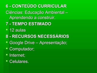 6 - CONTEÚDO CURRICULAR
Ciências: Educação Ambiental –
Aprendendo a construir.
7 - TEMPO ESTIMADO
 12 aulas
8 - RECURSOS NECESSÁRIOS
 Google Drive – Apresentação;
 Computador;
 Internet;
 Celulares.

 