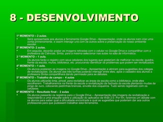 8 - DESENVOLVIMENTO
1º MOMENTO – 2 aulas.

Será apresentada aos alunos a ferramenta Google Drive - Apresentação, onde os alunos iram criar uma
conta primeiramente, e assim interagir uns com os outros sobre a preservação do nosso ambiente
escolar.
2º MOMENTO- 2 aulas.

Em seguida, deverão postar as imagens retiradas com o celular no Google Drive e compartilhar com a
professora de Ciências, Sintia, para a mesma selecionar nas aulas na sala de informática.
3 º MOMENTO – 1 aula.

Os alunos farão o registro com seus celulares dos lugares que gostariam de melhorar na escola: quadra,
frente da escola, muros, biblioteca, etc. procurando identificar os problemas que podem ser revitalizados.
4º MOMENTO – 1 aula.

Os alunos postaram as imagens no Google Drive - Apresentação e abriram para sugestões dos colegas
de revitalizações. Os alunos das três turmas poderão interagir entre eles, após o cadastro dos alunos a
professora Sintia compartilhará dando permissão para as debates.
5º MOMENTO – Trabalho de campo - 4 aulas

Os alunos utilizarão tinta, pincel, para revitalizar as áreas da escola como a biblioteca, onde eles
escolherem. Trabalharemos na frente da escola a revitalização da fachada da escola plantando mudas de
pingo de ouro, colocando pedrinhas brancas, envolta dos coqueiros. Tudo sendo registrado com os
celulares.
6º MOMENTO – Resultado final - 2 aulas

Os alunos passarão os registros para o Google Drive – Apresentação das imagens da revitalização e
responderão a uma enquete sobre a utilização do aplicativo da Web 2.0. Por fim, faremos um debate com
os alunos para saber qual a dificuldade encontrada e qual as sugestões que poderiam dar aos outros
professores para que pudessem trabalhar esta ferramenta.

 