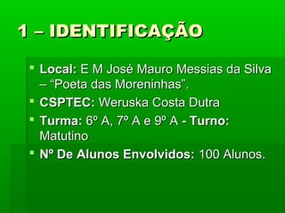 1 – IDENTIFICAÇÃO
 Local: E M José Mauro Messias da Silva
– “Poeta das Moreninhas”.
 CSPTEC: Weruska Costa Dutra
 Turma: 6º A, 7º A e 9º A - Turno:
Matutino
 Nº De Alunos Envolvidos: 100 Alunos.

 