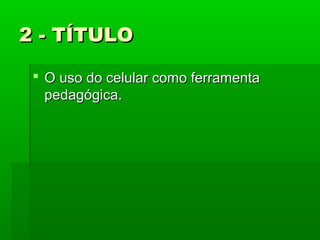 2 - TÍTULO
 O uso do celular como ferramenta
pedagógica.

 