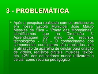 3 - PROBLEMÁTICA
 Após a pesquisa realizada com os professores
em nossa Escola Municipal José Mauro
Messias da Silva – “Poeta das Moreninhas”,
identificamos
que
na
Dimensão
3:
Aprendizagem por meio dos recursos
tecnológicos - 3.3 - O conhecimento dos
componentes curriculares são ampliados com
a utilização de aparelho de celular para criação
de vídeos, registros digitais, músicas, textos,
etc, 42% dos educadores nunca utilizaram o
celular como recurso pedagógico

 