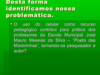 Desta forma
identificamos nossa
problemática.
 O uso do celular como recurso
pedagógico contribui para prática dos
professores da Escola Municipal José
Mauro Messias da Silva – “Poeta das
Moreninhas”, tornando-os pesquisador e
autor?

 