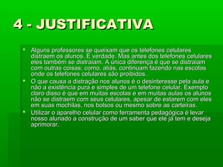 4 - JUSTIFICATIVA
 Alguns professores se queixam que os telefones celulares
distraem os alunos. É verdade. Mas antes dos telefones celulares
eles também se distraiam. A única diferença é que se distraiam
com outras coisas; como, aliás, continuam fazendo nas escolas
onde os telefones celulares são proibidos.
 O que causa a distração nos alunos é o desinteresse pela aula e
não a existência pura e simples de um telefone celular. Exemplo
claro disso é que em muitas escolas e em muitas aulas os alunos
não se distraem com seus celulares, apesar de estarem com eles
em suas mochilas, nos bolsos ou mesmo sobre as carteiras.
 Utilizar o aparelho celular como ferramenta pedagógica é levar
nosso alunado a construção de um saber que ele já tem e deseja
aprimorar.

 