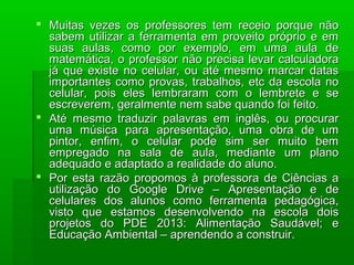  Muitas vezes os professores tem receio porque não
sabem utilizar a ferramenta em proveito próprio e em
suas aulas, como por exemplo, em uma aula de
matemática, o professor não precisa levar calculadora
já que existe no celular, ou até mesmo marcar datas
importantes como provas, trabalhos, etc da escola no
celular, pois eles lembraram com o lembrete e se
escreverem, geralmente nem sabe quando foi feito.
 Até mesmo traduzir palavras em inglês, ou procurar
uma música para apresentação, uma obra de um
pintor, enfim, o celular pode sim ser muito bem
empregado na sala de aula, mediante um plano
adequado e adaptado a realidade do aluno.
 Por esta razão propomos à professora de Ciências a
utilização do Google Drive – Apresentação e de
celulares dos alunos como ferramenta pedagógica,
visto que estamos desenvolvendo na escola dois
projetos do PDE 2013: Alimentação Saudável; e
Educação Ambiental – aprendendo a construir.

 