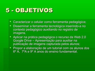 5 - OBJETIVOS
 Caracterizar o celular como ferramenta pedagógica;
 Disseminar a ferramenta tecnológica inserindo-a no
contexto pedagógico auxiliando no registro de
imagens.
 Aplicar na prática pedagógica o recurso da Web 2.0
Google Drive – Apresentação para auxiliar na
publicação de imagens capturada pelos alunos;
 Propor a elaboração de um tutorial com os alunos dos
6º A, 7ºA e 9º A anos do ensino fundamental.

 