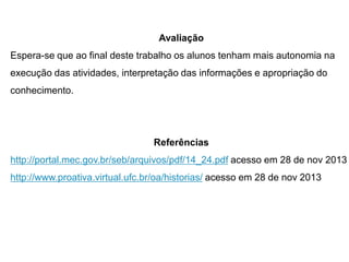 Avaliação
Espera-se que ao final deste trabalho os alunos tenham mais autonomia na
execução das atividades, interpretação das informações e apropriação do
conhecimento.

Referências
http://portal.mec.gov.br/seb/arquivos/pdf/14_24.pdf acesso em 28 de nov 2013

http://www.proativa.virtual.ufc.br/oa/historias/ acesso em 28 de nov 2013

 