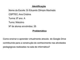 Identificação
Nome da Escola: Dr Eduardo Olimpio Machado
CSPTEC: Ana Cristina
Turma: 8º ano A
Turno: Matutino
Nº de alunos envolvidos: 35
Problemática

Como ensinar e aprender virtualmente através do Google Drive
contribuindo para a construção do conhecimento nas atividades

pedagógicas realizadas na sala de informática?

 