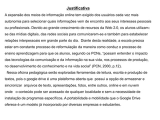 Justificativa
A expansão dos meios de informação online tem exigido dos usuários cada vez mais

autonomia para selecionar quais informações vem de encontro aos seus interesses pessoais
ou profissionais. Devido ao grande crescimento de recursos da Web 2.0, os alunos utilizamse das mídias digitais, das redes sociais para comunicarem-se e também para estabelecer
relações interpessoais em grande parte do dia. Diante desta realidade, a escola precisa

estar em constante processo de reformulação da maneira como conduz o processo de
ensino aprendizagem para que os alunos, segundo os PCNs, “possam entender o impacto
das tecnologias da comunicação e da informação na sua vida, nos processos de produção,
no desenvolvimento do conhecimento e na vida social” (PCN, 2000, p.12).
Nessa oficina pedagógica serão exploradas ferramentas de leitura, escrita e produção de
textos, pois o google drive é uma plataforma aberta que possui a opção de armazenar e
sincronizar arquivos de texto, apresentações, fotos, entre outros, online e em nuvem
onde o conteúdo pode ser acessado de qualquer localidade e sem a necessidade de
instalação de programas específicos. A portabilidade e mobilidade que o Google Drive
oferece é um modelo já incorporado por diversas empresas e estudantes.

 