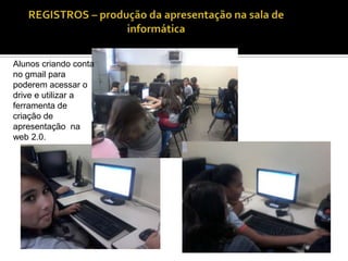 Alunos criando conta
no gmail para
poderem acessar o
drive e utilizar a
ferramenta de
criação de
apresentação na
web 2.0.

 