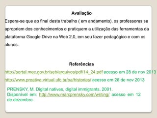 Avaliação
Espera-se que ao final deste trabalho ( em andamento), os professores se
apropriem dos conhecimentos e pratiquem a utilização das ferramentas da
plataforma Google Drive na Web 2.0, em seu fazer pedagógico e com os

alunos.

Referências
http://portal.mec.gov.br/seb/arquivos/pdf/14_24.pdf acesso em 28 de nov 2013

http://www.proativa.virtual.ufc.br/oa/historias/ acesso em 28 de nov 2013
PRENSKY, M. Digital natives, digital immigrants. 2001.
Disponível em: http://www.marcprensky.com/writing/ acesso em 12
de dezembro

 
