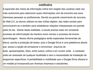 Justificativa
A expansão dos meios de informação online tem exigido dos usuários cada vez
mais autonomia para selecionar quais informações vem de encontro aos seus
interesses pessoais ou profissionais. Devido ao grande crescimento de recursos
da Web 2.0, os alunos utilizam-se das mídias digitais, das redes sociais para
comunicarem-se e também para estabelecer relações interpessoais em grande
parte do dia. Diante desta realidade, a escola precisa estar em constante
processo de reformulação da maneira como conduz o processo de ensino
aprendizagem. Nessa oficina pedagógica serão exploradas ferramentas de
leitura, escrita e produção de textos, pois o Google Drive é uma plataforma aberta
que possui a opção de armazenar e sincronizar arquivos de
texto, apresentações, fotos, entre outros, online e em nuvem onde o conteúdo
pode ser acessado de qualquer localidade e sem a necessidade de instalação de

programas específicos. A portabilidade e mobilidade que o Google Drive oferece é
um modelo já incorporado por diversas empresas e estudantes.

 