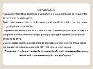 METODOLOGIA

Na sala de informática, utilizando o DataShow e a internet mostrar as ferramentas
do drive para os professores.
Após conhecerem o drive os professores que ainda não tem, irão criar uma conta
no gmail para acessar o drive.

Os professores serão orientados a criar um documento no processador de textos e
compartilhar com os demais colegas para que consigam perceber a dinâmica e
agilidade do drive.
Os professores viverão a experiência da produção de texto coletivo online sendo
monitorados simultaneamente pela CSPTEC Soraya Góes Lemos
“Os alunos viverão a experiência da produção de texto coletivo online sendo
monitorados simultaneamente pela professora.”

 