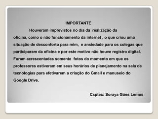 IMPORTANTE
Houveram imprevistos no dia da realização da
oficina, como o não funcionamento da internet , o que criou uma

situação de desconforto para mim, e ansiedade para os colegas que
participaram da oficina e por este motivo não houve registro digital.
Foram acrescentadas somente fotos do momento em que os
professores estiveram em seus horários de planejamento na sala de

tecnologias para efetivarem a criação do Gmail e manuseio do
Google Drive.

Csptec: Soraya Góes Lemos

 