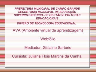 PREFEITURA MUNICIPAL DE CAMPO GRANDE
SECRETARIA MUNICIPAL DE EDUCAÇÃO
SUPERINTENDÊNCIA DE GESTÃO E POLÍTICAS
EDUCACIONAIS
DIVISÃO DE TECNOLOGIA EDUCACIONAL

AVA (Ambiente virtual de aprendizagem)
Webfólio
Mediador: Gislaine Sartório
Cursista: Juliana Flois Martins da Cunha

 