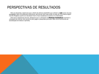 PERSPECTIVAS DE RESULTADOS
Para os docentes, espera-se que a oferta da oficina possibilite que utilizem a web como recurso
pedagógico além da pesquisa tradicional, permitindo que suas aulas na sala de informática sejam
menos dirigidas quanto ao resultado final e mais receptivas à autoria e à criatividade.
Para seus respectivos alunos, deseja-se que a utilização do Histórias fantásticas incentive a
utilização da internet não somente para jogos e pesquisas pontuais. Mas como ferramenta de
socialização de ideias e opiniões.

 