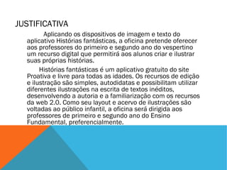 JUSTIFICATIVA
Aplicando os dispositivos de imagem e texto do
aplicativo Histórias fantásticas, a oficina pretende oferecer
aos professores do primeiro e segundo ano do vespertino
um recurso digital que permitirá aos alunos criar e ilustrar
suas próprias histórias.
Histórias fantásticas é um aplicativo gratuito do site
Proativa e livre para todas as idades. Os recursos de edição
e ilustração são simples, autodidatas e possibilitam utilizar
diferentes ilustrações na escrita de textos inéditos,
desenvolvendo a autoria e a familiarização com os recursos
da web 2.0. Como seu layout e acervo de ilustrações são
voltadas ao público infantil, a oficina será dirigida aos
professores de primeiro e segundo ano do Ensino
Fundamental, preferencialmente.

 