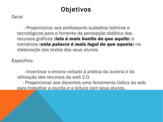 Objetivos
Geral
- Proporcionar aos professores subsídios teóricos e
tecnológicos para o fomento da percepção didática dos
recursos gráficos (isto é mais bonito do que aquilo) e
narrativos (esta palavra é mais legal do que aquela) na
elaboração dos textos dos seus alunos.
Específico
- Incentivar o ensino voltado à prática da autoria e da
utilização dos recursos da web 2.0.
- Proporcionar aos docentes uma ferramenta lúdica da web
para trabalhar a escrita e a leitura com seus alunos.

 