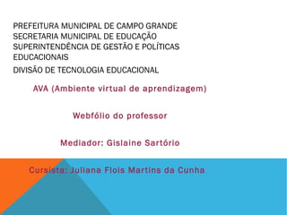 PREFEITURA MUNICIPAL DE CAMPO GRANDE
SECRETARIA MUNICIPAL DE EDUCAÇÃO
SUPERINTENDÊNCIA DE GESTÃO E POLÍTICAS
EDUCACIONAIS
DIVISÃO DE TECNOLOGIA EDUCACIONAL
AVA (Ambiente vir tual de aprendizagem)
Webfólio do professor
Mediador: Gislaine Sar tório
Cursista: Juliana Flois Mar tins da Cunha

 