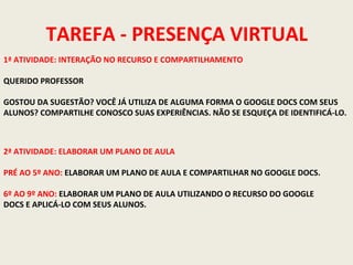 TAREFA - PRESENÇA VIRTUAL
1ª ATIVIDADE: INTERAÇÃO NO RECURSO E COMPARTILHAMENTO
QUERIDO PROFESSOR
GOSTOU DA SUGESTÃO? VOCÊ JÁ UTILIZA DE ALGUMA FORMA O GOOGLE DOCS COM SEUS
ALUNOS? COMPARTILHE CONOSCO SUAS EXPERIÊNCIAS. NÃO SE ESQUEÇA DE IDENTIFICÁ-LO.

2ª ATIVIDADE: ELABORAR UM PLANO DE AULA
PRÉ AO 5º ANO: ELABORAR UM PLANO DE AULA E COMPARTILHAR NO GOOGLE DOCS.
6º AO 9º ANO: ELABORAR UM PLANO DE AULA UTILIZANDO O RECURSO DO GOOGLE
DOCS E APLICÁ-LO COM SEUS ALUNOS.

 