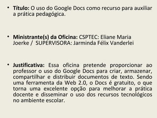 • Título: O uso do Google Docs como recurso para auxiliar
a prática pedagógica.

• Ministrante(s) da Oficina: CSPTEC: Eliane Maria
Joerke / SUPERVISORA: Jarminda Félix Vanderlei
• Justificativa: Essa oficina pretende proporcionar ao
professor o uso do Google Docs para criar, armazenar,
compartilhar e distribuir documentos de texto. Sendo
uma ferramenta da Web 2.0, o Docs é gratuito, o que
torna uma excelente opção para melhorar a prática
docente e disseminar o uso dos recursos tecnológicos
no ambiente escolar.

 