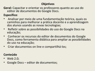 Objetivos
Geral: Capacitar e orientar os professores quanto ao uso do
editor de documentos do Google Docs.
Específico:
• Analisar por meio de uma fundamentação teórica, quais os
caminhos para melhorar a prática docente e a aprendizagem
dos alunos usando as novas tecnologias;
• Refletir sobre as possibilidades do uso do Google Docs na
educação;
• Conhecer os recursos do editor de documentos do Google
Docs, como ferramenta didática para ampliar as possibilidades
do uso na educação;
• Criar documentos on line e compartilhá-los;
Conteúdo
• Web 2.0;
• Google Docs – editor de documentos;

 