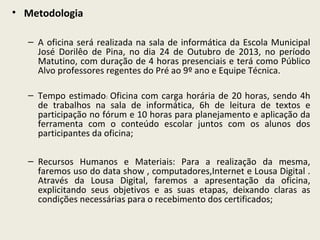 • Metodologia
– A oficina será realizada na sala de informática da Escola Municipal
José Dorilêo de Pina, no dia 24 de Outubro de 2013, no período
Matutino, com duração de 4 horas presenciais e terá como Público
Alvo professores regentes do Pré ao 9º ano e Equipe Técnica.
– Tempo estimado: Oficina com carga horária de 20 horas, sendo 4h
de trabalhos na sala de informática, 6h de leitura de textos e
participação no fórum e 10 horas para planejamento e aplicação da
ferramenta com o conteúdo escolar juntos com os alunos dos
participantes da oficina;
– Recursos Humanos e Materiais: Para a realização da mesma,
faremos uso do data show , computadores,Internet e Lousa Digital .
Através da Lousa Digital, faremos a apresentação da oficina,
explicitando seus objetivos e as suas etapas, deixando claras as
condições necessárias para o recebimento dos certificados;

 