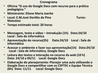 •
•
•
•

Cronograma
Oficina “O uso do Google Docs com recurso para a prática
pedagógica.”
Ministrante: Eliane Maria Joerke
Local: E.M.José Dorilêo de Pina
Turno:
Matutino
Tempo estimado total: 20 horas

• Mensagem, texto e vídeo – Introdução (1h) Data:24/10
Local : Sala de informática
• Apresentação do recurso(2h) Data:24/10 Local : Sala de
informática
• Acessar o ambiente e fazer sua apresentação(1h) Data:24/10
Local : Sala de informática, Google Docs
• Leitura dos textos e interação no recurso da web (10 h)
Data: 24/10 a 04/11 Local: Google Docs
• Elaboração do planejamento: Planejar uma aula utilizando o
Google Docs e compartilhar com os CSPTEC e Equipe Técnica
(6h) Data: 11/11 Local: Google Docs

 