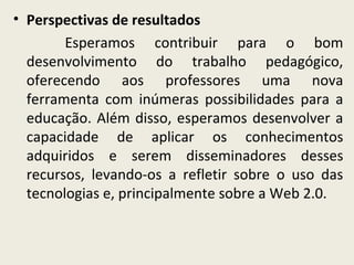 • Perspectivas de resultados
Esperamos contribuir para o bom
desenvolvimento do trabalho pedagógico,
oferecendo aos professores uma nova
ferramenta com inúmeras possibilidades para a
educação. Além disso, esperamos desenvolver a
capacidade de aplicar os conhecimentos
adquiridos e serem disseminadores desses
recursos, levando-os a refletir sobre o uso das
tecnologias e, principalmente sobre a Web 2.0.

 