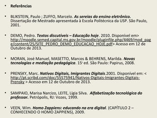 •

Referências

•

BLIKSTEIN, Paulo ; ZUFFO, Marcelo. As sereias do ensino eletrônico.
Dissertação de Mestrado apresentada à Escola Politécnica da USP. São Paulo,
2001.

•

DEMO, Pedro. Textos discutíveis – Educação hoje. 2010. Disponível em>
http://moodle.semed.capital.ms.gov.br/moodle/pluginfile.php/4469/mod_pag
e/content/25/SITE_PEDRO_DEMO_EDUCACAO_HOJE.pdf> Acesso em 12 de
Outubro de 2013.

•

MORAN, José Manuel, MASETTO, Marcos & BEHRENS, Marilda. Novas
tecnologias e mediação pedagógica. 15a ed. São Paulo: Papirus, 2008.

•

PRENSKY, Marc. Nativos Digitais, Imigrantes Digitais.2001. Disponível em: <
http://pt.scribd.com/doc/55575941/Nativos-Digitais-Imigrantes-DigitaisPrensky > Acesso em 12 de Outubro de 2013.

•

SAMPAIO, Marisa Narcizo, LEITE, Lígia Silva. Alfabetização tecnológica do
professor. Petrópolis, RJ: Vozes, 1999.

•

VEEN, Wim. Homo Zappiens: educando na era digital. (CAPÍTULO 2 –
CONHECENDO O HOMO ZAPPIENS), 2009.

 
