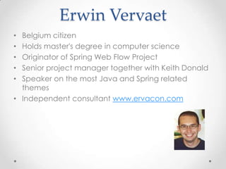 Erwin Vervaet
• Belgium citizen
• Holds master's degree in computer science
• Originator of Spring Web Flow Project
• Senior project manager together with Keith Donald
• Speaker on the most Java and Spring related
  themes
• Independent consultant www.ervacon.com
 